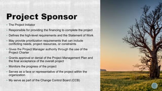  The Project Initiator
 Responsible for providing the financing to complete the project
 Defines the high-level requirements and the Statement of Work
 May provide prioritization requirements that can include
conflicting needs, project resources, or constraints
 Gives the Project Manager authority through the use of the
Project Charter
 Grants approval or denial of the Project Management Plan and
the final acceptance of the overall project
 Monitors the progress of the project
 Serves as a face or representative of the project within the
organization
 My serve as part of the Change Control Board (CCB)
 