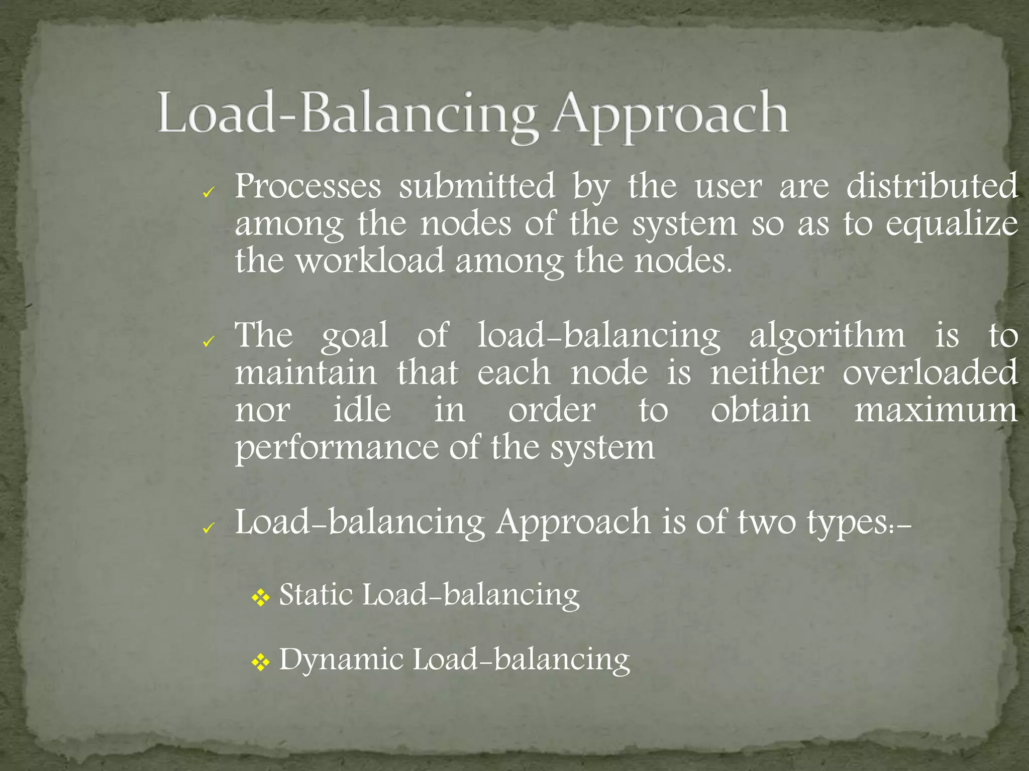  Processes submitted by the user are distributed
among the nodes of the system so as to equalize
the workload among the nodes.
 The goal of load-balancing algorithm is to
maintain that each node is neither overloaded
nor idle in order to obtain maximum
performance of the system
 Load-balancing Approach is of two types:-
 Static Load-balancing
 Dynamic Load-balancing
 
