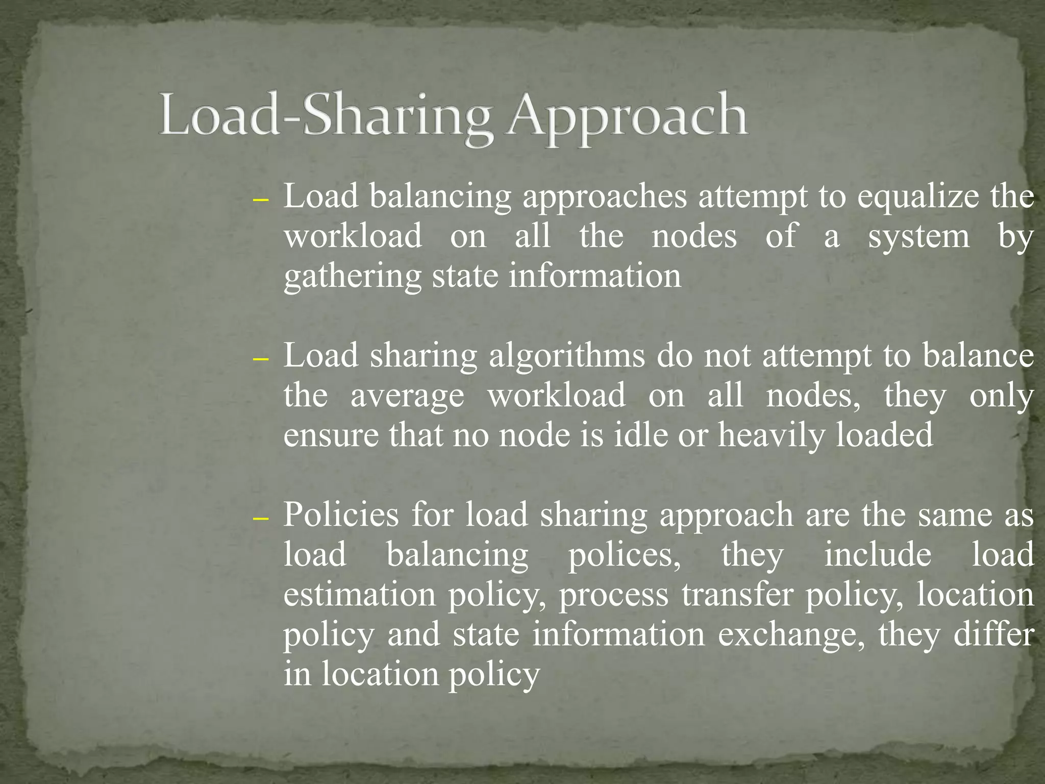 – Load balancing approaches attempt to equalize the
workload on all the nodes of a system by
gathering state information
– Load sharing algorithms do not attempt to balance
the average workload on all nodes, they only
ensure that no node is idle or heavily loaded
– Policies for load sharing approach are the same as
load balancing polices, they include load
estimation policy, process transfer policy, location
policy and state information exchange, they differ
in location policy
 