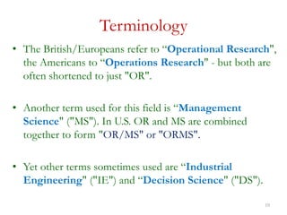10
Terminology
• The British/Europeans refer to “Operational Research",
the Americans to “Operations Research" - but both are
often shortened to just "OR".
• Another term used for this field is “Management
Science" ("MS"). In U.S. OR and MS are combined
together to form "OR/MS" or "ORMS".
• Yet other terms sometimes used are “Industrial
Engineering" ("IE") and “Decision Science" ("DS").
 