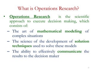11
What is Operations Research?
• Operations Research is the scientific
approach to execute decision making, which
consists of:
– The art of mathematical modeling of
complex situations
– The science of the development of solution
techniques used to solve these models
– The ability to effectively communicate the
results to the decision maker
 