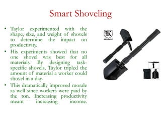 Smart Shoveling
• Taylor experimented with the
shape, size, and weight of shovels
to determine the impact on
productivity.
• His experiments showed that no
one shovel was best for all
materials. By designing task-
specific shovels, Taylor tripled the
amount of material a worker could
shovel in a day.
• This dramatically improved morale
as well since workers were paid by
the ton. Increasing productivity
meant increasing income.
 