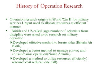 History of Operation Research
• Operation research origins in World War II for military
services Urgent need to allocate resources at efficient
manner.
• British and US called large number of scientists from
discipline were asked to do research on military
operation.
Developed effective method to locate radar (Britain Air
Battle).
Developed a better method to manage convoy and
antisubmarine operation(North Atlantic).
Developed a method to utilize resources efficiently(
resource cost reduced one half).
 