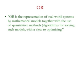OR
• "OR is the representation of real-world systems
by mathematical models together with the use
of quantitative methods (algorithms) for solving
such models, with a view to optimizing."
 