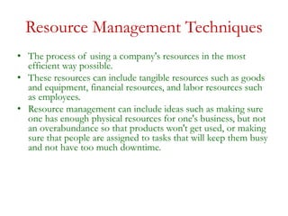 Resource Management Techniques
• The process of using a company's resources in the most
efficient way possible.
• These resources can include tangible resources such as goods
and equipment, financial resources, and labor resources such
as employees.
• Resource management can include ideas such as making sure
one has enough physical resources for one's business, but not
an overabundance so that products won't get used, or making
sure that people are assigned to tasks that will keep them busy
and not have too much downtime.
 