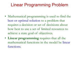Linear Programming Problem
• Mathematical programming is used to find the
best or optimal solution to a problem that
requires a decision or set of decisions about
how best to use a set of limited resources to
achieve a state goal of objectives.
• Linear programming requires that all the
mathematical functions in the model be linear
functions.
 