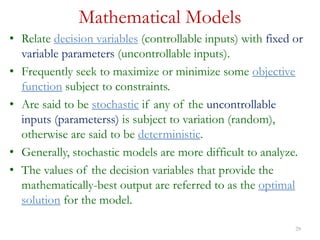 29
Mathematical Models
• Relate decision variables (controllable inputs) with fixed or
variable parameters (uncontrollable inputs).
• Frequently seek to maximize or minimize some objective
function subject to constraints.
• Are said to be stochastic if any of the uncontrollable
inputs (parameterss) is subject to variation (random),
otherwise are said to be deterministic.
• Generally, stochastic models are more difficult to analyze.
• The values of the decision variables that provide the
mathematically-best output are referred to as the optimal
solution for the model.
 
