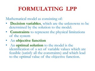 FORMULATING LPP
Mathematical model as consisting of:
• Decision variables, which are the unknowns to be
determined by the solution to the model.
• Constraints to represent the physical limitations
of the system
• An objective function
• An optimal solution to the model is the
identification of a set of variable values which are
feasible (satisfy all the constraints) and which lead
to the optimal value of the objective function.
 