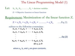 The Linear Programming Model (1)
Let: X1, X2, X3, ………, Xn = decision variables
Z = Objective function or linear function
Requirement: Maximization of the linear function Z.
Z = c1X1 + c2X2 + c3X3 + ………+ cnXn …..Eq (1)
subject to the following constraints:
…..Eq (2)
where aij, bi, and cj are given constants.where aij, bi, and cj are given constants.
…..Eq (2)
 