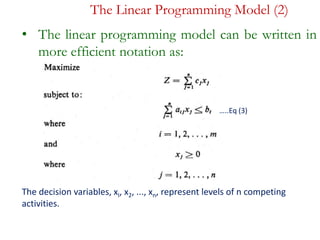 The Linear Programming Model (2)
• The linear programming model can be written in
more efficient notation as:
…..Eq (3)
The decision variables, xI, x2, ..., xn, represent levels of n competing
activities.
…..Eq (3)
 