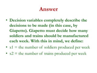 Answer
• Decision variables completely describe the
decisions to be made (in this case, by
Giapetto). Giapetto must decide how many
soldiers and trains should be manufactured
each week. With this in mind, we define:
• x1 = the number of soldiers produced per week
• x2 = the number of trains produced per week
 