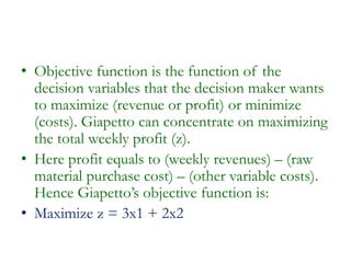 • Objective function is the function of the
decision variables that the decision maker wants
to maximize (revenue or profit) or minimize
(costs). Giapetto can concentrate on maximizing
the total weekly profit (z).
• Here profit equals to (weekly revenues) – (raw
material purchase cost) – (other variable costs).
Hence Giapetto’s objective function is:
• Maximize z = 3x1 + 2x2
 