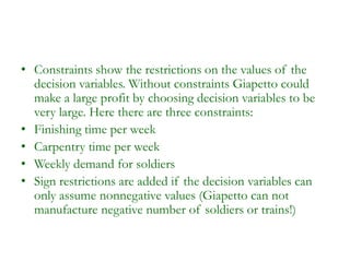• Constraints show the restrictions on the values of the
decision variables. Without constraints Giapetto could
make a large profit by choosing decision variables to be
very large. Here there are three constraints:
• Finishing time per week
• Carpentry time per week
• Weekly demand for soldiers
• Sign restrictions are added if the decision variables can
only assume nonnegative values (Giapetto can not
manufacture negative number of soldiers or trains!)
 