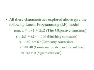 • All these characteristics explored above give the
following Linear Programming (LP) model
max z = 3x1 + 2x2 (The Objective function)
s.t. 2x1 + x2 <= 100 (Finishing constraint)
x1 + x2 <= 80 (Carpentry constraint)
x1 <= 40 (Constraint on demand for soldiers)
x1, x2 > 0 (Sign restrictions)
 