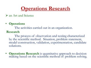 Operations Research
 an Art and Science
• Operations
The activities carried out in an organization.
Research
The process of observation and testing characterized
by the scientific method. Situation, problem statement,
model construction, validation, experimentation, candidate
solutions.
• Operations Research is quantitative approach to decision
making based on the scientific method of problem solving.
 