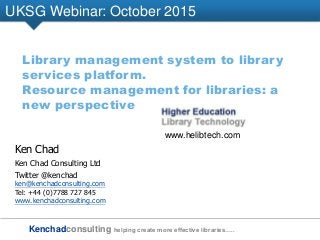 Kenchadconsulting helping create more effective libraries…..
UKSG Webinar: October 2015
Library management system to library
services platform.
Resource management for libraries: a
new perspective
Ken Chad
Ken Chad Consulting Ltd
Twitter @kenchad
ken@kenchadconsulting.com
Tel: +44 (0)7788 727 845
www.kenchadconsulting.com
www.helibtech.com
 