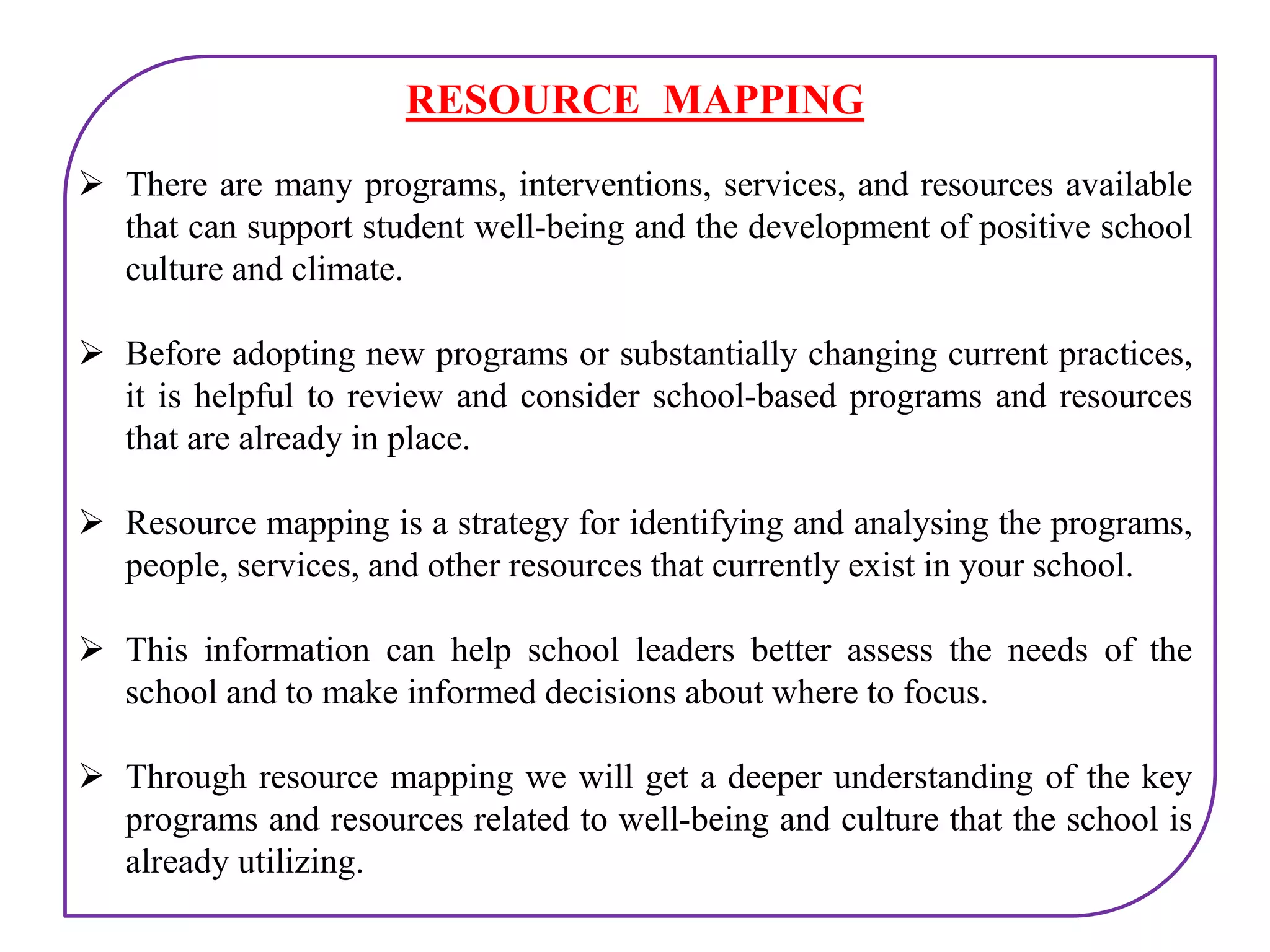 RESOURCE MAPPING
 There are many programs, interventions, services, and resources available
that can support student well-being and the development of positive school
culture and climate.
 Before adopting new programs or substantially changing current practices,
it is helpful to review and consider school-based programs and resources
that are already in place.
 Resource mapping is a strategy for identifying and analysing the programs,
people, services, and other resources that currently exist in your school.
 This information can help school leaders better assess the needs of the
school and to make informed decisions about where to focus.
 Through resource mapping we will get a deeper understanding of the key
programs and resources related to well-being and culture that the school is
already utilizing.
 