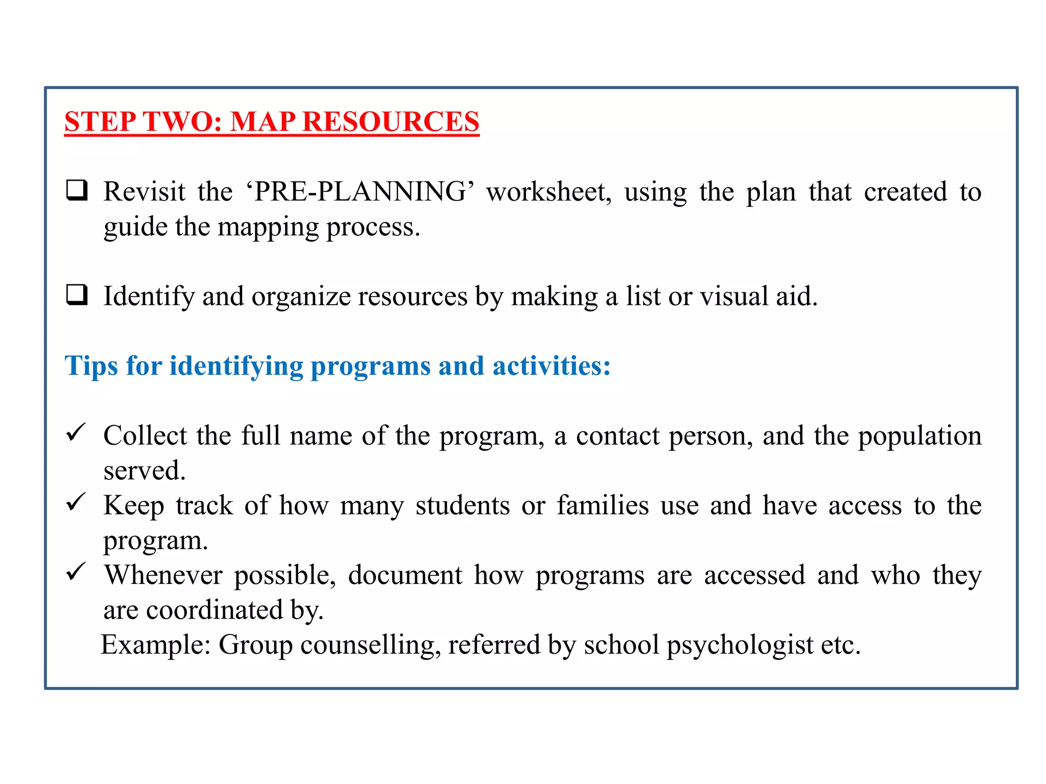 STEP TWO: MAP RESOURCES
 Revisit the ‘PRE-PLANNING’ worksheet, using the plan that created to
guide the mapping process.
 Identify and organize resources by making a list or visual aid.
Tips for identifying programs and activities:
 Collect the full name of the program, a contact person, and the population
served.
 Keep track of how many students or families use and have access to the
program.
 Whenever possible, document how programs are accessed and who they
are coordinated by.
Example: Group counselling, referred by school psychologist etc.
 