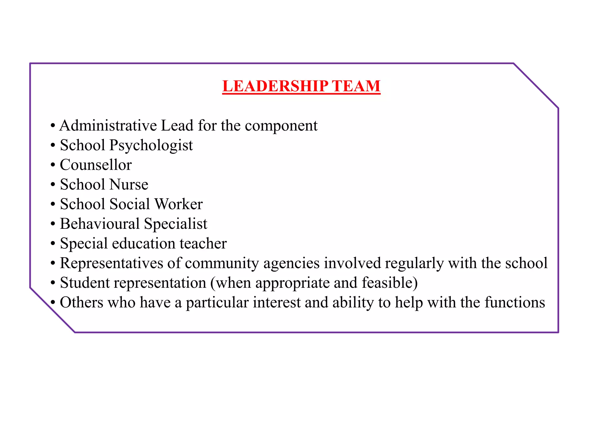 LEADERSHIP TEAM
• Administrative Lead for the component
• School Psychologist
• Counsellor
• School Nurse
• School Social Worker
• Behavioural Specialist
• Special education teacher
• Representatives of community agencies involved regularly with the school
• Student representation (when appropriate and feasible)
• Others who have a particular interest and ability to help with the functions
 