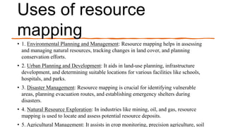 Uses of resource
mapping
• 1. Environmental Planning and Management: Resource mapping helps in assessing
and managing natural resources, tracking changes in land cover, and planning
conservation efforts.
• 2. Urban Planning and Development: It aids in land-use planning, infrastructure
development, and determining suitable locations for various facilities like schools,
hospitals, and parks.
• 3. Disaster Management: Resource mapping is crucial for identifying vulnerable
areas, planning evacuation routes, and establishing emergency shelters during
disasters.
• 4. Natural Resource Exploration: In industries like mining, oil, and gas, resource
mapping is used to locate and assess potential resource deposits.
• 5. Agricultural Management: It assists in crop monitoring, precision agriculture, soil
 