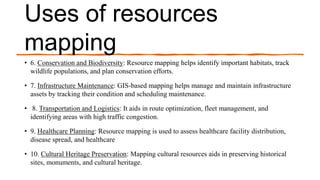 Uses of resources
mapping
• 6. Conservation and Biodiversity: Resource mapping helps identify important habitats, track
wildlife populations, and plan conservation efforts.
• 7. Infrastructure Maintenance: GIS-based mapping helps manage and maintain infrastructure
assets by tracking their condition and scheduling maintenance.
• 8. Transportation and Logistics: It aids in route optimization, fleet management, and
identifying areas with high traffic congestion.
• 9. Healthcare Planning: Resource mapping is used to assess healthcare facility distribution,
disease spread, and healthcare
• 10. Cultural Heritage Preservation: Mapping cultural resources aids in preserving historical
sites, monuments, and cultural heritage.
 