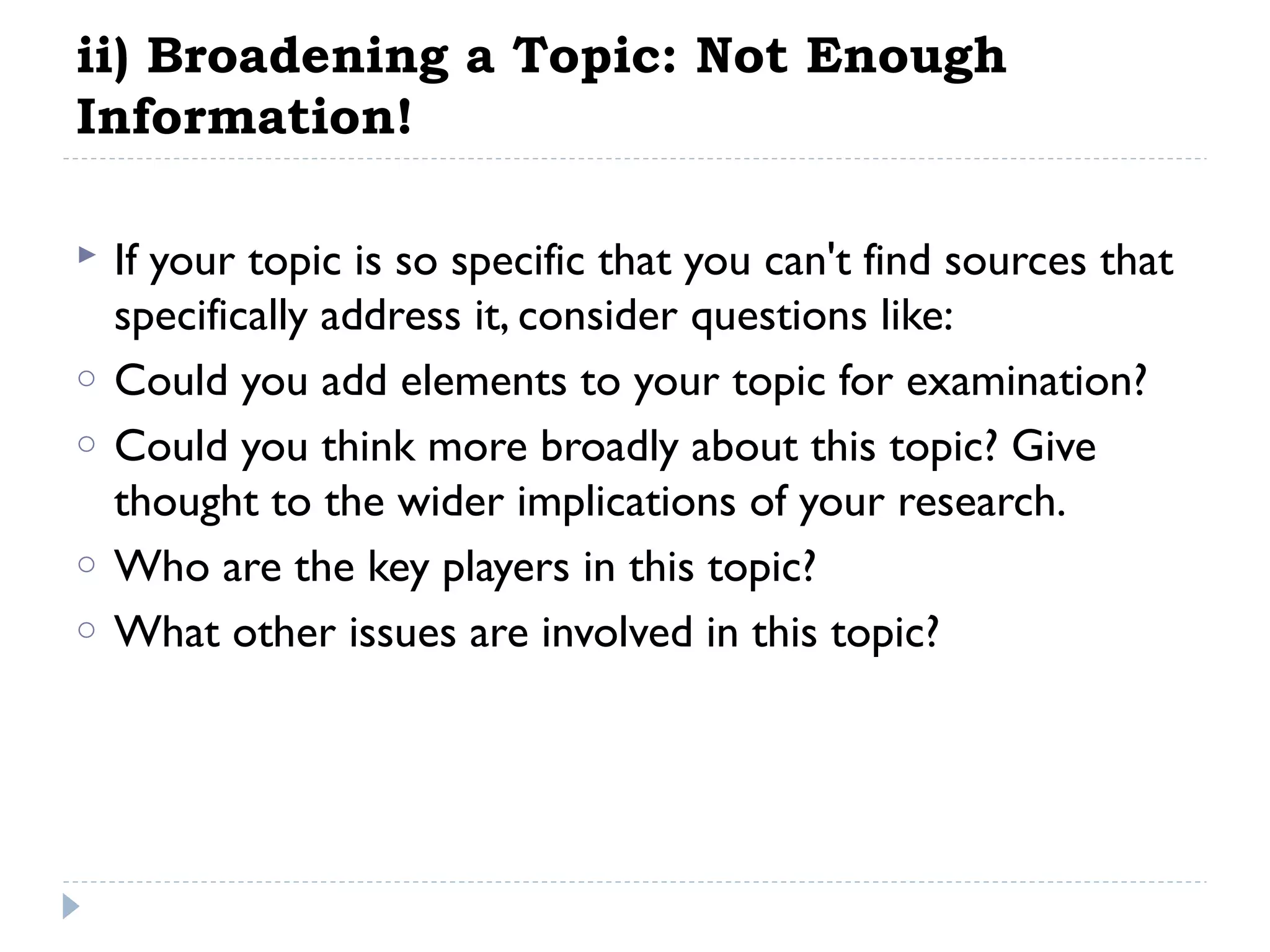 ii) Broadening a Topic: Not Enough
Information!

o
o
o
o

If your topic is so specific that you can't find sources that
specifically address it, consider questions like:
Could you add elements to your topic for examination?
Could you think more broadly about this topic? Give
thought to the wider implications of your research.
Who are the key players in this topic?
What other issues are involved in this topic?

 