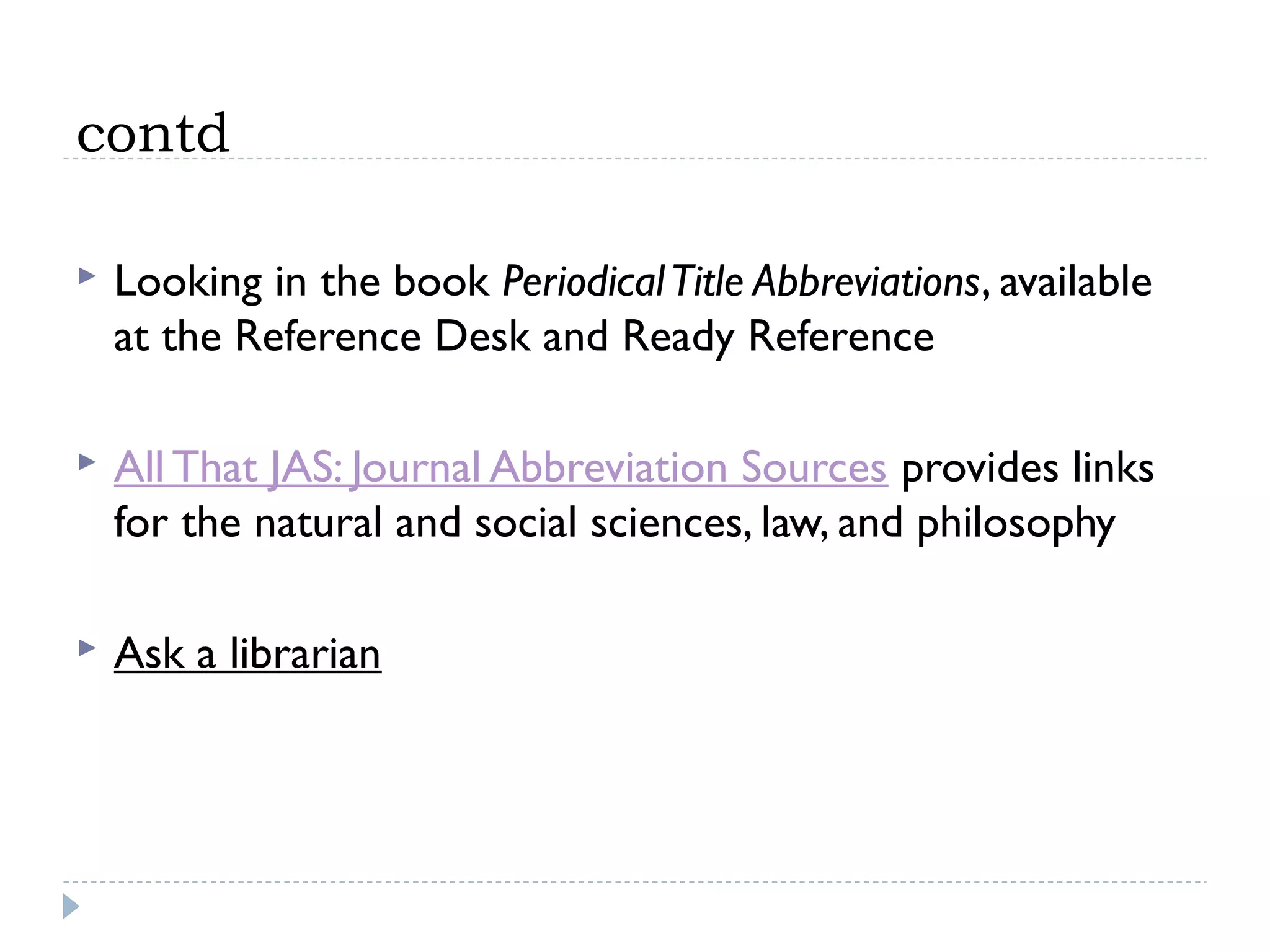 contd


Looking in the book Periodical Title Abbreviations, available
at the Reference Desk and Ready Reference



All That JAS: Journal Abbreviation Sources provides links
for the natural and social sciences, law, and philosophy



Ask a librarian

 