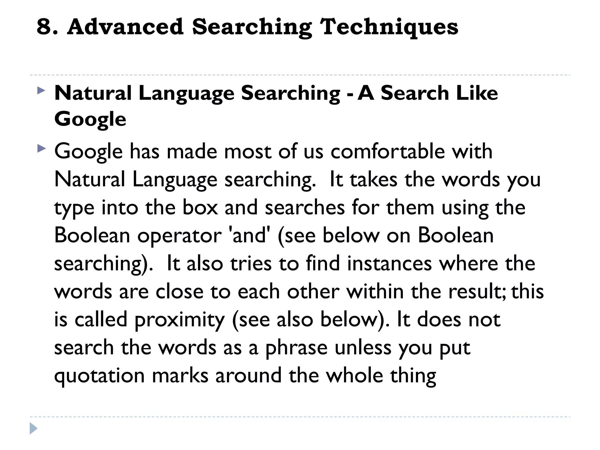 8. Advanced Searching Techniques


Natural Language Searching - A Search Like
Google



Google has made most of us comfortable with
Natural Language searching.  It takes the words you
type into the box and searches for them using the
Boolean operator 'and' (see below on Boolean
searching).  It also tries to find instances where the
words are close to each other within the result; this
is called proximity (see also below). It does not
search the words as a phrase unless you put
quotation marks around the whole thing

 