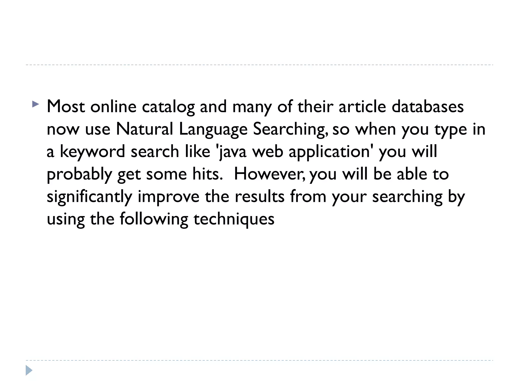 

Most online catalog and many of their article databases
now use Natural Language Searching, so when you type in
a keyword search like 'java web application' you will
probably get some hits.  However, you will be able to
significantly improve the results from your searching by
using the following techniques

 