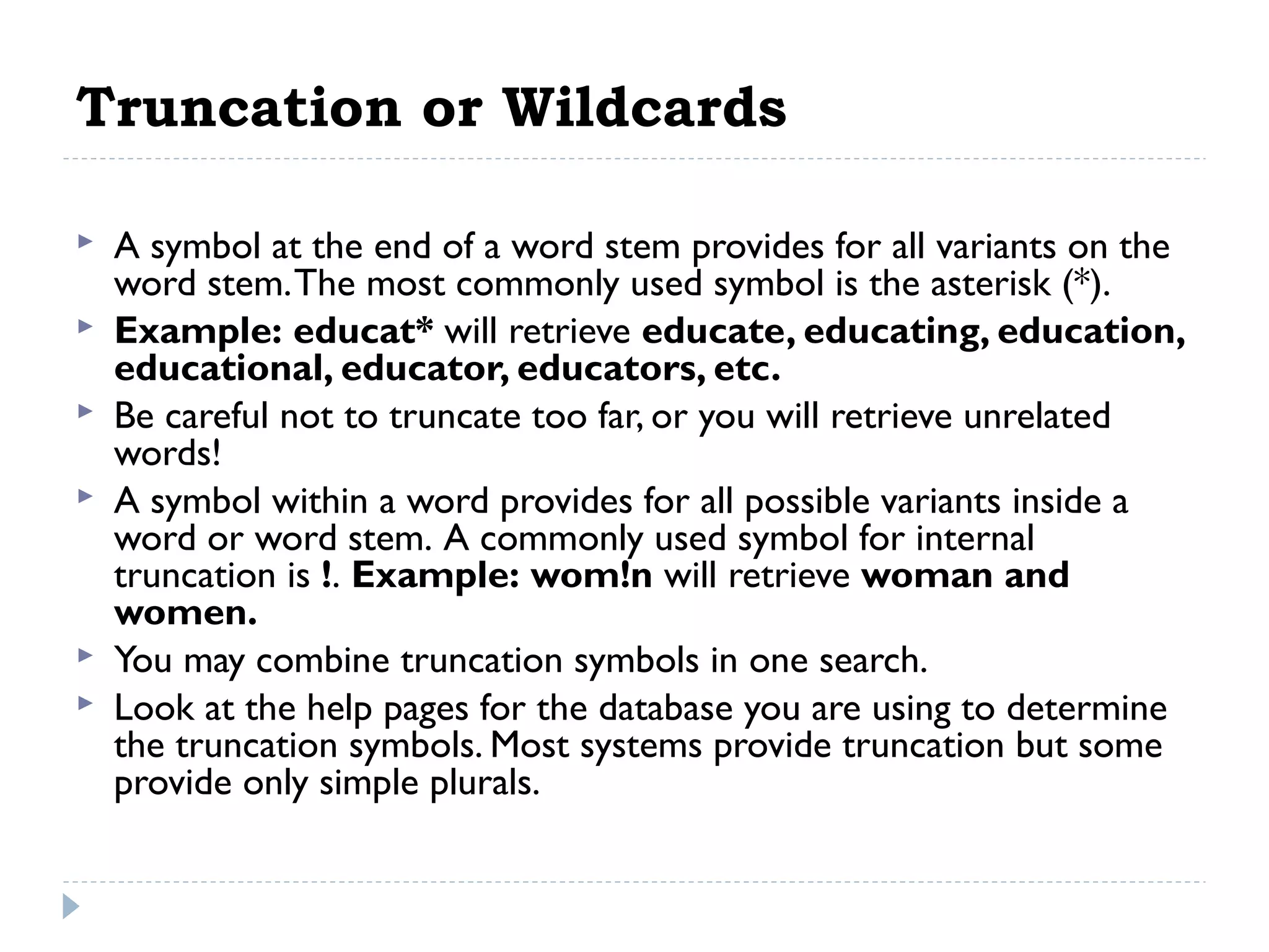 Truncation or Wildcards








A symbol at the end of a word stem provides for all variants on the
word stem. The most commonly used symbol is the asterisk (*).
Example: educat* will retrieve educate, educating, education,
educational, educator, educators, etc.
Be careful not to truncate too far, or you will retrieve unrelated
words!
A symbol within a word provides for all possible variants inside a
word or word stem. A commonly used symbol for internal
truncation is !. Example: wom!n will retrieve woman and
women.
You may combine truncation symbols in one search.
Look at the help pages for the database you are using to determine
the truncation symbols. Most systems provide truncation but some
provide only simple plurals.

 