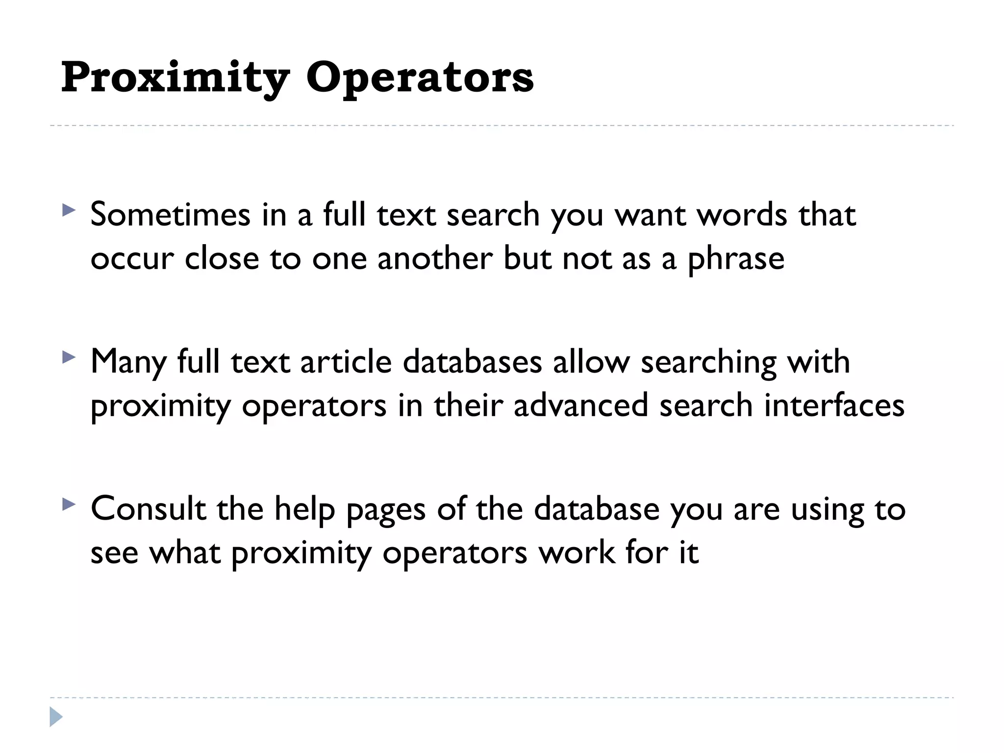 Proximity Operators


Sometimes in a full text search you want words that
occur close to one another but not as a phrase

 


Many full text article databases allow searching with
proximity operators in their advanced search interfaces

 


Consult the help pages of the database you are using to
see what proximity operators work for it

 