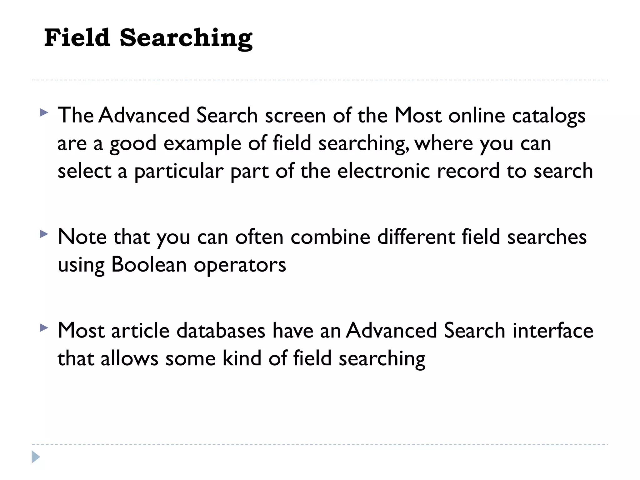 Field Searching


The Advanced Search screen of the Most online catalogs
are a good example of field searching, where you can
select a particular part of the electronic record to search

 


Note that you can often combine different field searches
using Boolean operators



Most article databases have an Advanced Search interface
that allows some kind of field searching

 