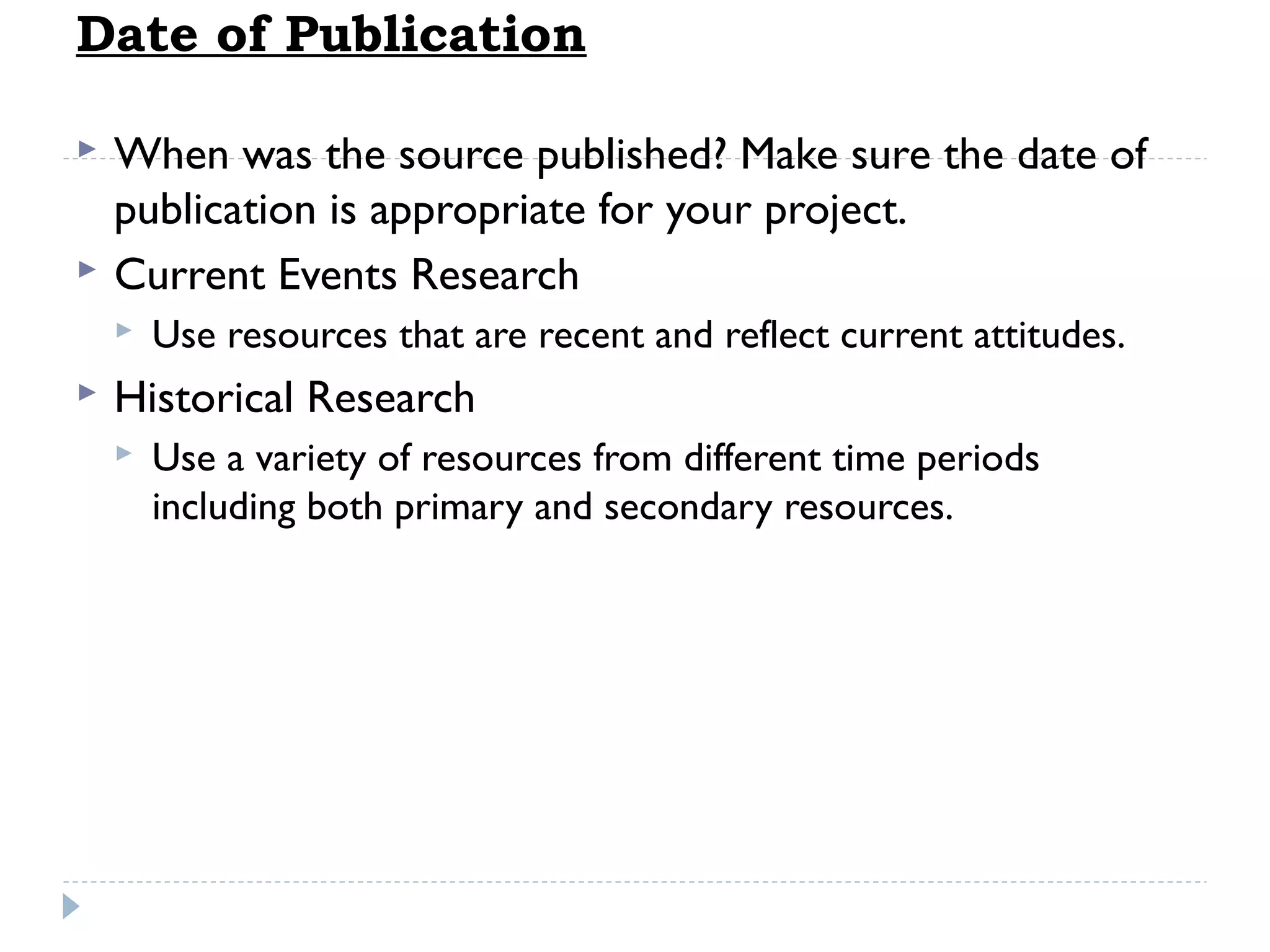 Date of Publication



When was the source published? Make sure the date of
publication is appropriate for your project.
Current Events Research




Use resources that are recent and reflect current attitudes.

Historical Research


Use a variety of resources from different time periods
including both primary and secondary resources.

 