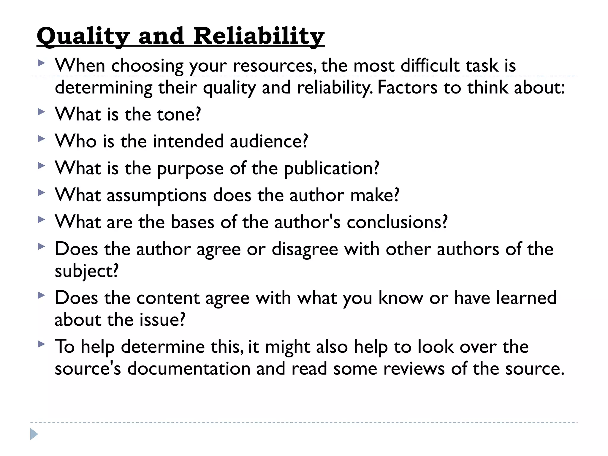 Quality and Reliability










When choosing your resources, the most difficult task is
determining their quality and reliability. Factors to think about:
What is the tone?
Who is the intended audience?
What is the purpose of the publication?
What assumptions does the author make?
What are the bases of the author's conclusions?
Does the author agree or disagree with other authors of the
subject?
Does the content agree with what you know or have learned
about the issue?
To help determine this, it might also help to look over the
source's documentation and read some reviews of the source.

 