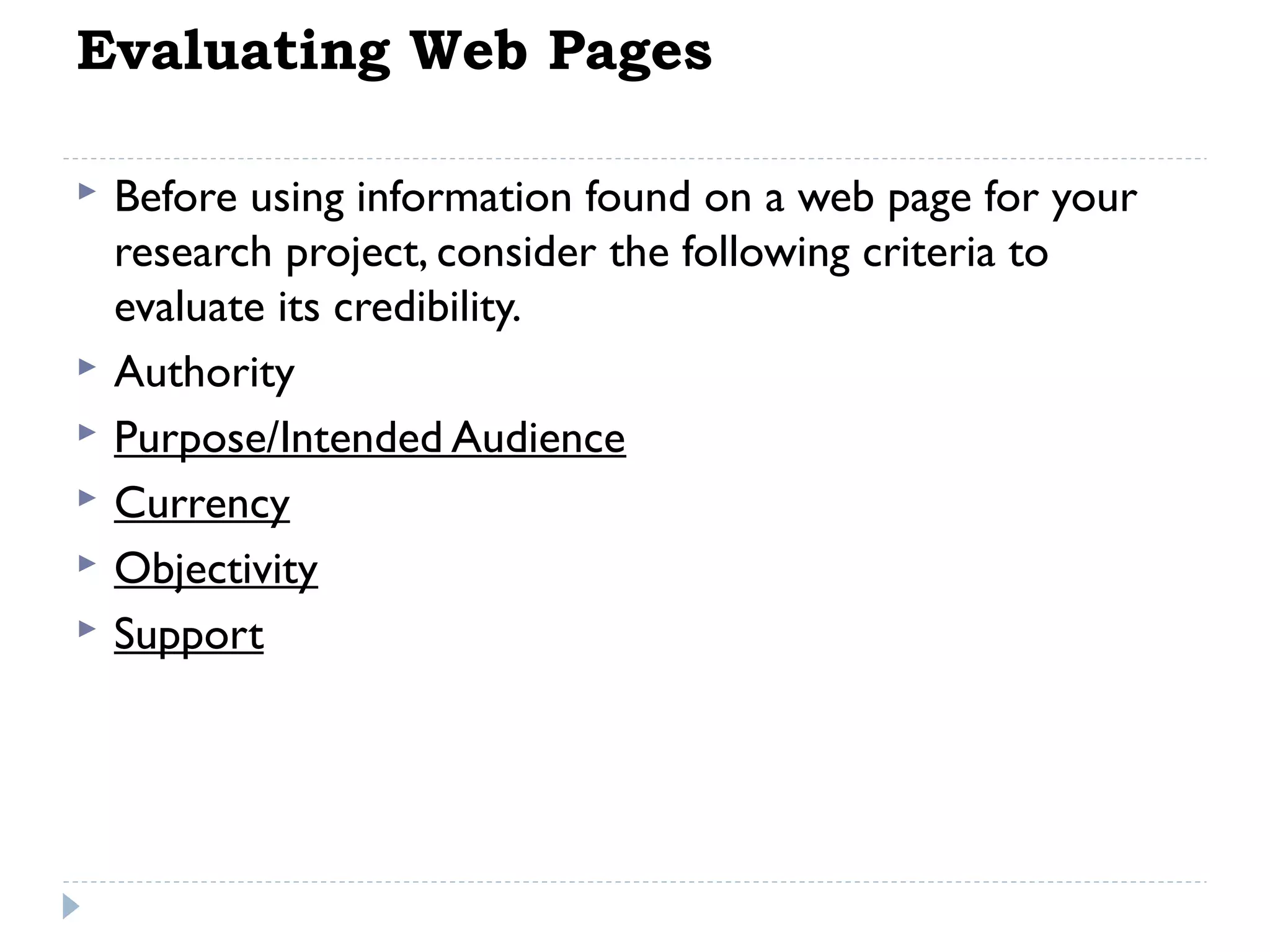 Evaluating Web Pages








Before using information found on a web page for your
research project, consider the following criteria to
evaluate its credibility.
Authority
Purpose/Intended Audience
Currency
Objectivity
Support

 