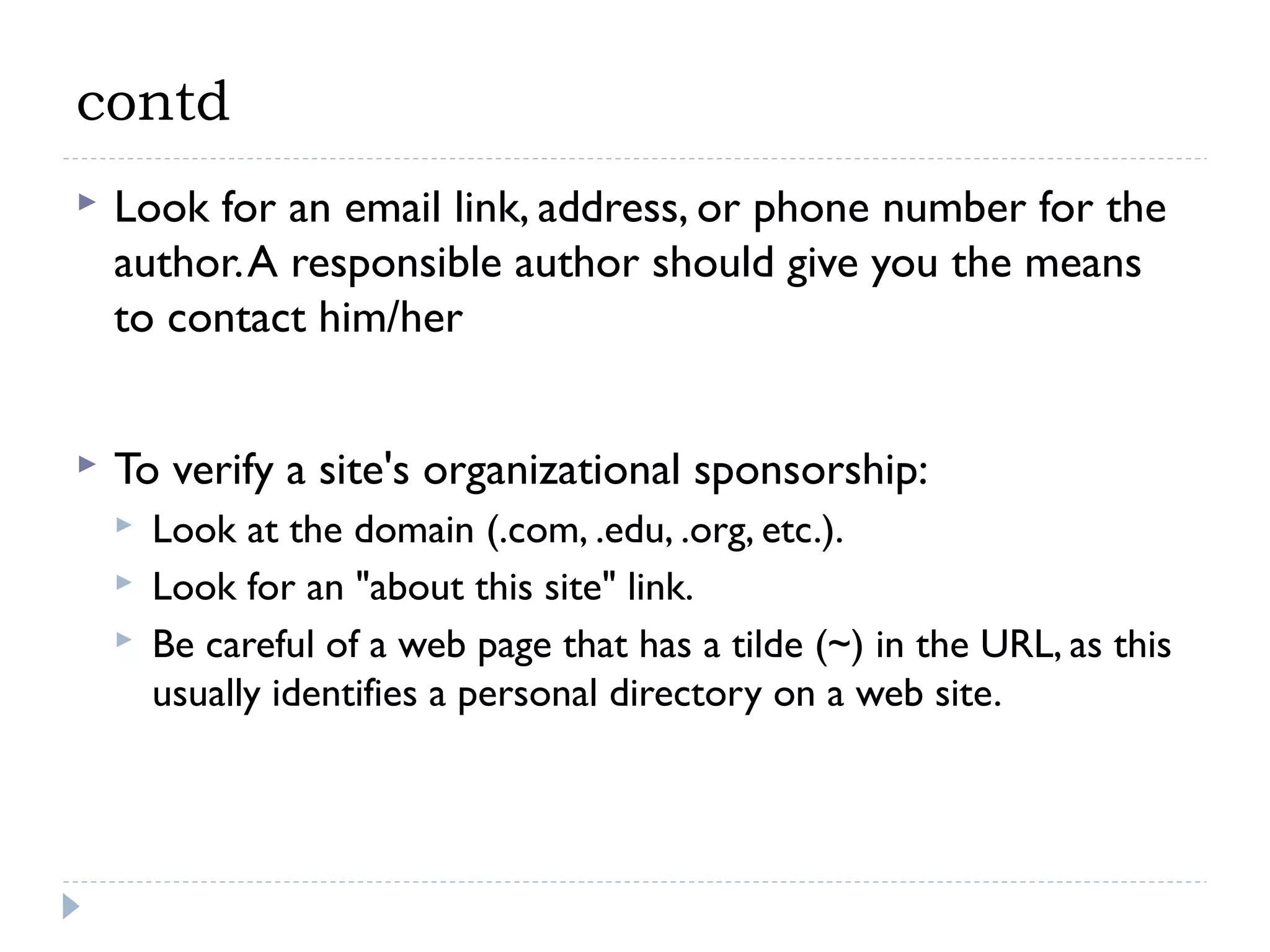 contd


Look for an email link, address, or phone number for the
author. A responsible author should give you the means
to contact him/her



To verify a site's organizational sponsorship:




Look at the domain (.com, .edu, .org, etc.).
Look for an "about this site" link.
Be careful of a web page that has a tilde (~) in the URL, as this
usually identifies a personal directory on a web site.

 