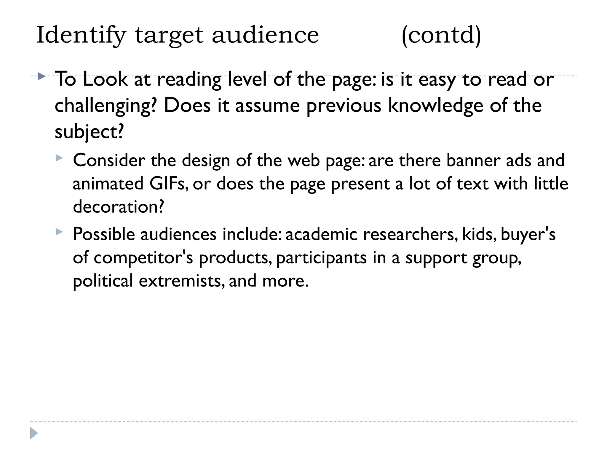 Identify target audience


(contd)

To Look at reading level of the page: is it easy to read or
challenging? Does it assume previous knowledge of the
subject?




Consider the design of the web page: are there banner ads and
animated GIFs, or does the page present a lot of text with little
decoration?
Possible audiences include: academic researchers, kids, buyer's
of competitor's products, participants in a support group,
political extremists, and more.

 
