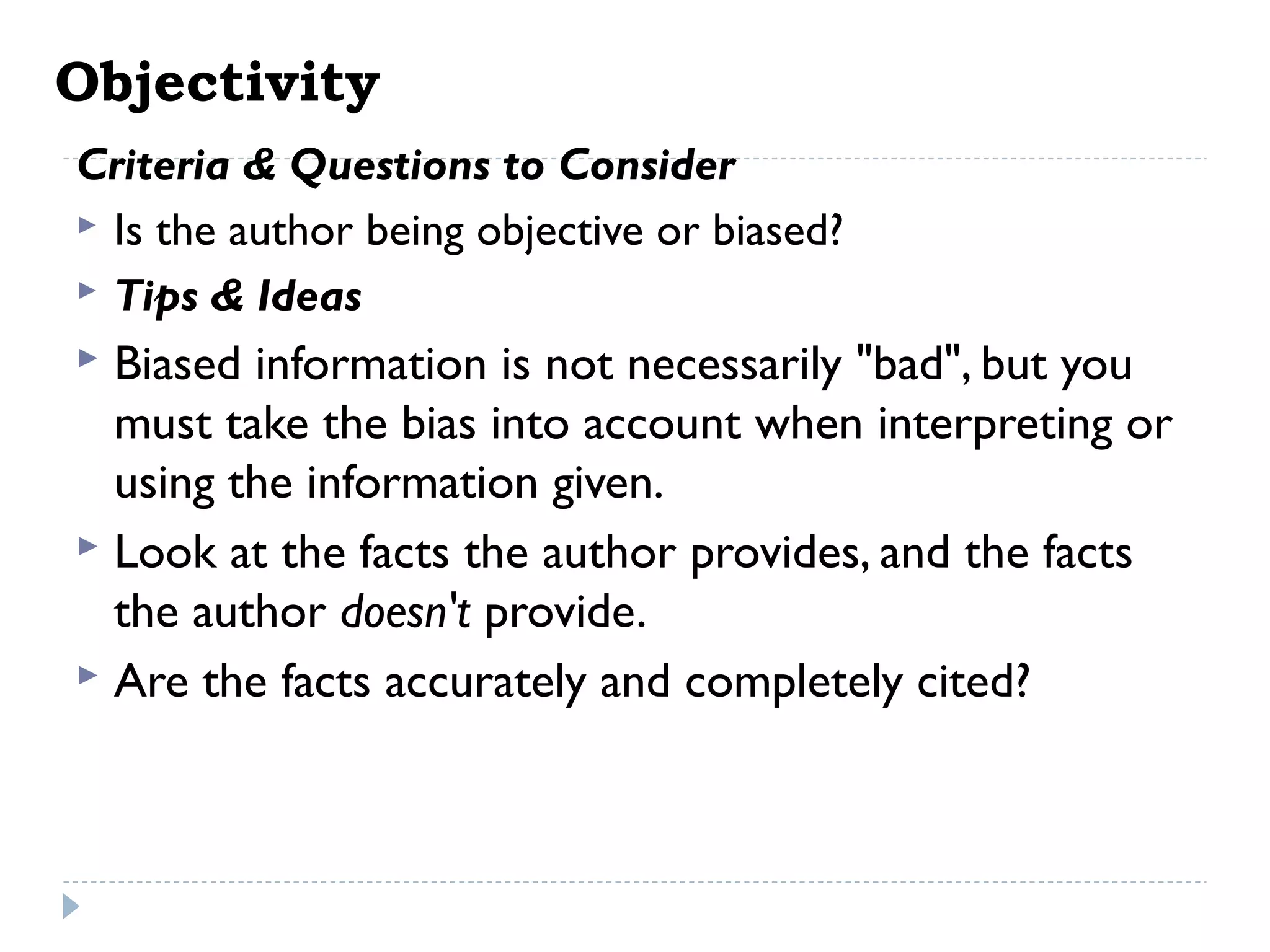 Objectivity
Criteria & Questions to Consider
 Is the author being objective or biased?
 Tips & Ideas

Biased information is not necessarily "bad", but you
must take the bias into account when interpreting or
using the information given.
 Look at the facts the author provides, and the facts
the author doesn't provide.
 Are the facts accurately and completely cited?


 