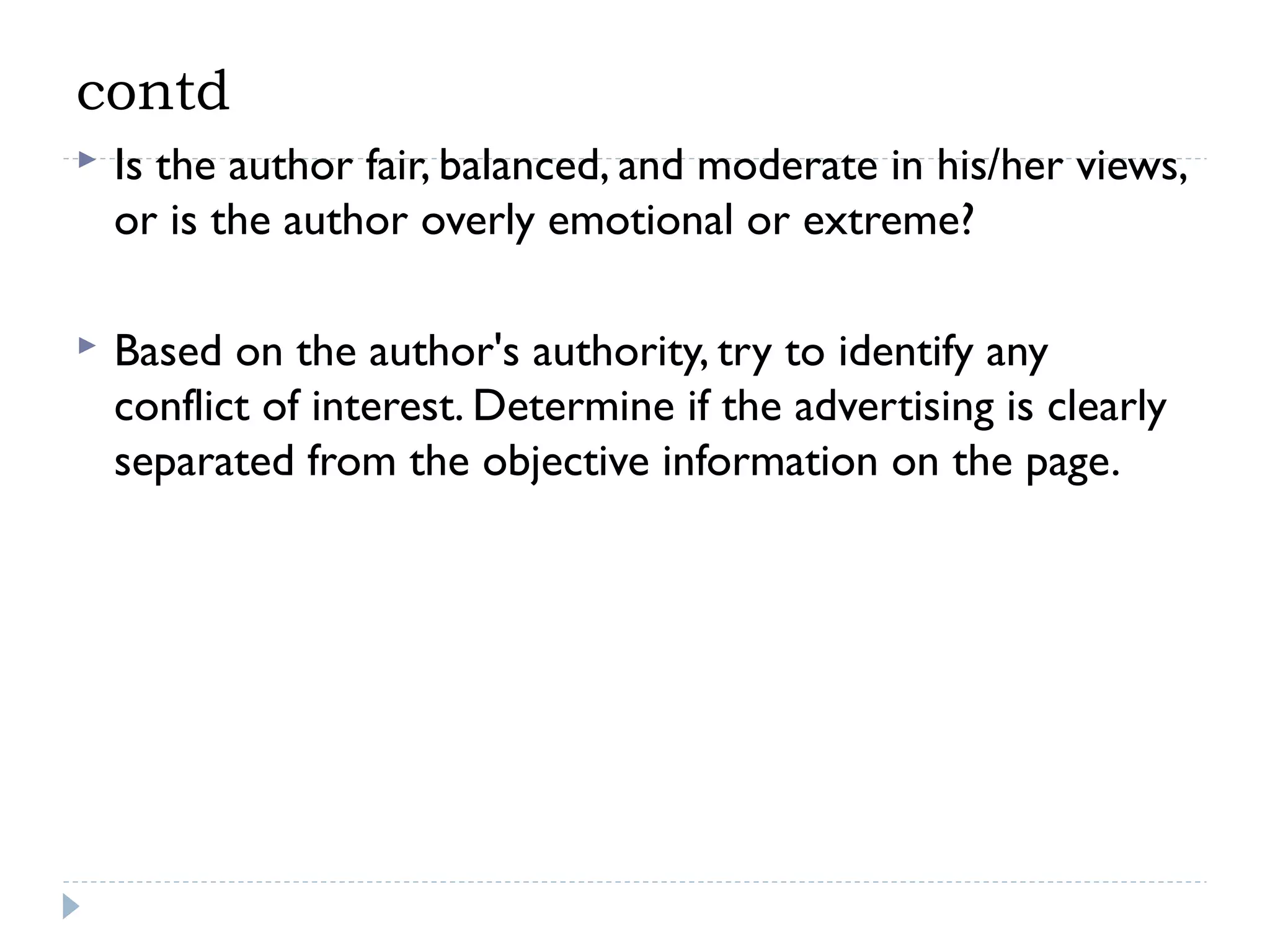contd


Is the author fair, balanced, and moderate in his/her views,
or is the author overly emotional or extreme?



Based on the author's authority, try to identify any
conflict of interest. Determine if the advertising is clearly
separated from the objective information on the page.

 