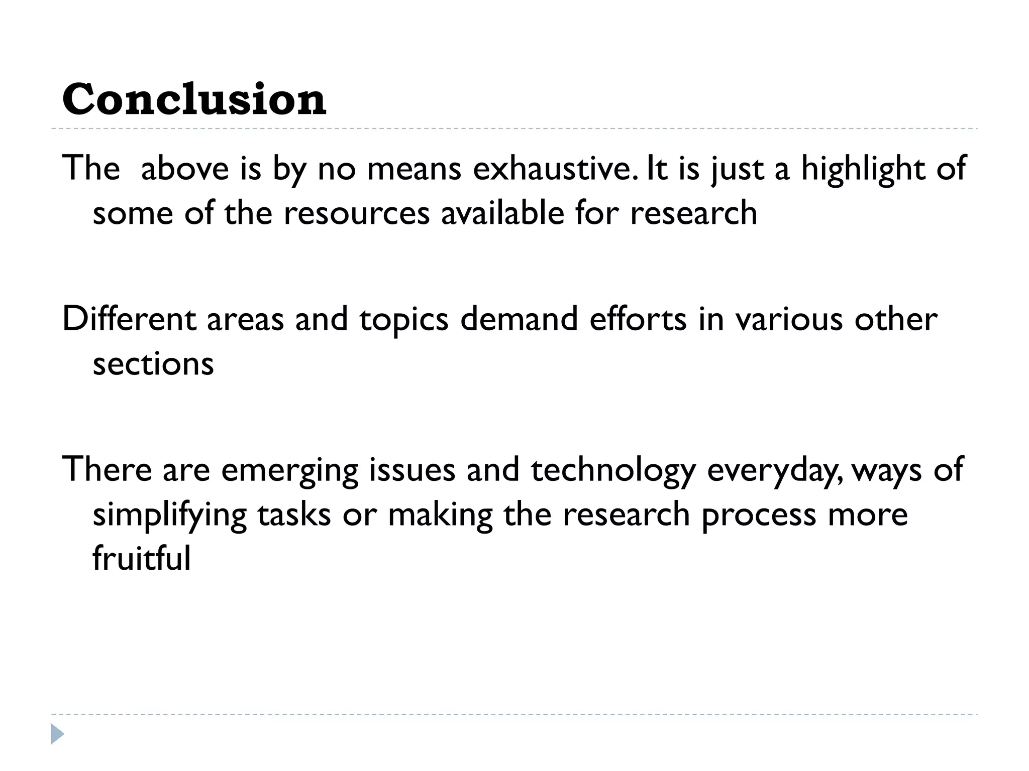 Conclusion
The above is by no means exhaustive. It is just a highlight of
some of the resources available for research
Different areas and topics demand efforts in various other
sections
There are emerging issues and technology everyday, ways of
simplifying tasks or making the research process more
fruitful

 