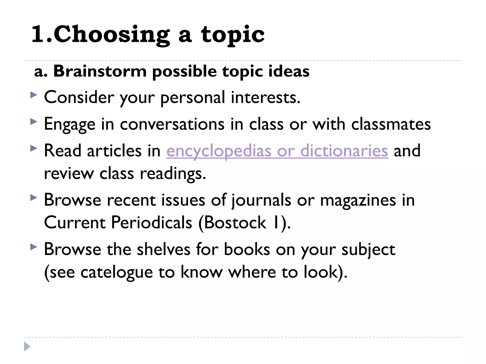 1.Choosing a topic
 a. Brainstorm possible topic ideas

Consider your personal interests.
 Engage in conversations in class or with classmates
 Read articles in encyclopedias or dictionaries and
review class readings.
 Browse recent issues of journals or magazines in
Current Periodicals (Bostock 1).
 Browse the shelves for books on your subject
(see catelogue to know where to look).


 