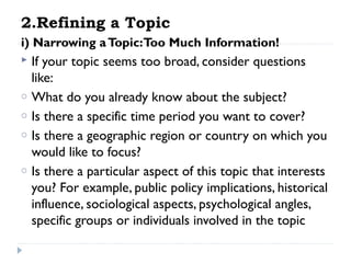 2.Refining a Topic
i) Narrowing a Topic:Too Much Information!

o
o
o
o

If your topic seems too broad, consider questions
like:
What do you already know about the subject?
Is there a specific time period you want to cover?
Is there a geographic region or country on which you
would like to focus?
Is there a particular aspect of this topic that interests
you? For example, public policy implications, historical
influence, sociological aspects, psychological angles,
specific groups or individuals involved in the topic

 