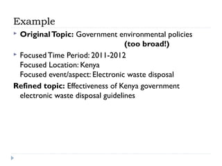 Example
Original Topic: Government environmental policies
(too broad!)
 Focused Time Period: 2011-2012
Focused Location: Kenya
Focused event/aspect: Electronic waste disposal
Refined topic: Effectiveness of Kenya government
electronic waste disposal guidelines


 
