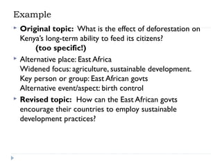 Example






Original topic:  What is the effect of deforestation on
Kenya’s long-term ability to feed its citizens? 
(too specific!)
Alternative place: East Africa
Widened focus: agriculture, sustainable development.
Key person or group: East African govts
Alternative event/aspect: birth control
Revised topic:  How can the East African govts
encourage their countries to employ sustainable
development practices?

 