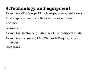 4.Technology and equipment
Computers(Desk tops PC s, laptops, I-pads, Tablet etc)
Off-campus access to online resources – modem
Printers
Scanners
Computer hardware ( flash disks, CDs, memory cards)
Computer software (SPSS, Microsoft Project, Project
minder)
Databases

 