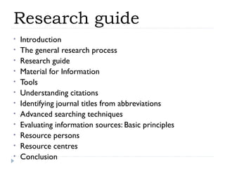 Research guide
•
•
•
•
•
•
•
•
•
•
•
•

Introduction
The general research process
Research guide
Material for Information
Tools
Understanding citations
Identifying journal titles from abbreviations
Advanced searching techniques
Evaluating information sources: Basic principles
Resource persons
Resource centres
Conclusion

 