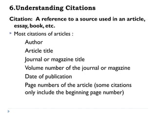 6.Understanding Citations
Citation:  A reference to a source used in an article,
essay, book, etc.
 Most citations of articles :

Author
Article title
Journal or magazine title
Volume number of the journal or magazine
Date of publication
Page numbers of the article (some citations
only include the beginning page number)

 