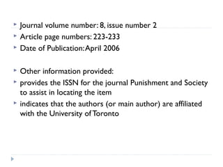 







Journal volume number: 8, issue number 2
Article page numbers: 223-233
Date of Publication: April 2006
Other information provided:
provides the ISSN for the journal Punishment and Society
to assist in locating the item
indicates that the authors (or main author) are affiliated
with the University of Toronto

 