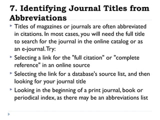 7. Identifying Journal Titles from
Abbreviations
Titles of magazines or journals are often abbreviated
in citations. In most cases, you will need the full title
to search for the journal in the online catalog or as
an e-journal. Try:
 Selecting a link for the "full citation" or "complete
reference" in an online source
 Selecting the link for a database's source list, and then
looking for your journal title
 Looking in the beginning of a print journal, book or
periodical index, as there may be an abbreviations list


 