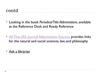 contd


Looking in the book Periodical Title Abbreviations, available
at the Reference Desk and Ready Reference



All That JAS: Journal Abbreviation Sources provides links
for the natural and social sciences, law, and philosophy



Ask a librarian

 